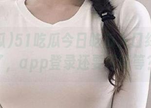 51吃瓜今日吃瓜入口终于找到了，app登录还要再等等？