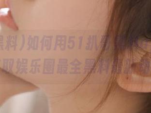 如何用51扒哥黑料app轻松获取娱乐圈最全黑料最新动态