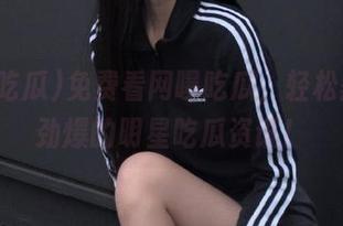 免费看网曝吃瓜，轻松获取最劲爆的明星吃瓜资讯！