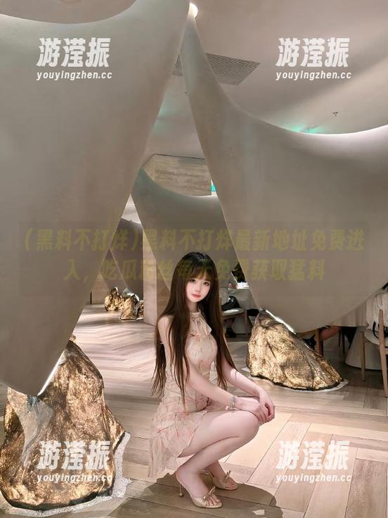 黑料不打烊最新地址免费进入，吃瓜粉丝每天免费获取猛料