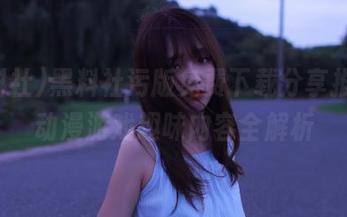 黑料社污版免费下载分享推荐，动漫游戏趣味内容全解析