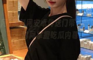 黑料网安卓传送门带你畅游，第一时间掌握吃瓜内幕